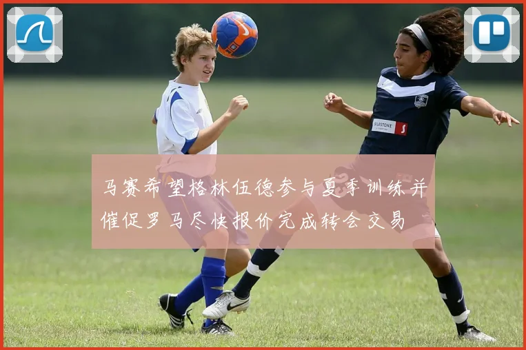 马赛希望格林伍德参与夏季训练并催促罗马尽快报价完成转会交易