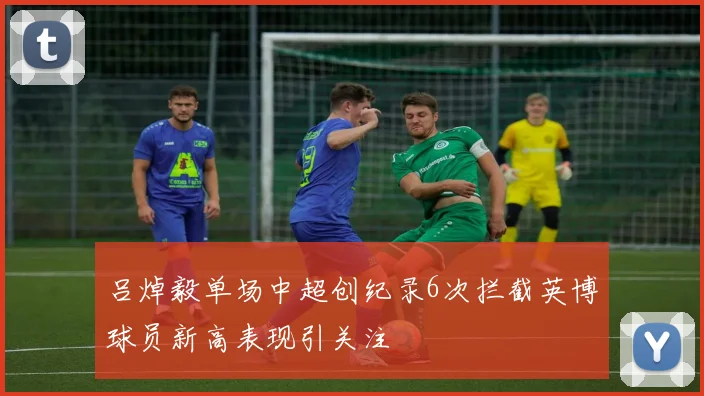 吕焯毅单场中超创纪录6次拦截英博球员新高表现引关注