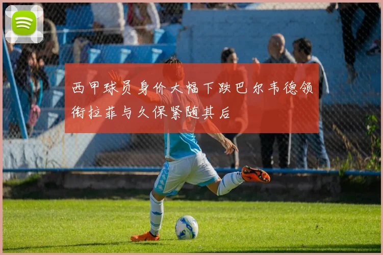 西甲球员身价大幅下跌巴尔韦德领衔拉菲与久保紧随其后