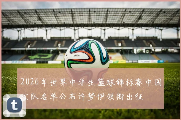 2026年世界中学生篮球锦标赛中国女队名单公布许梦伊领衔出征