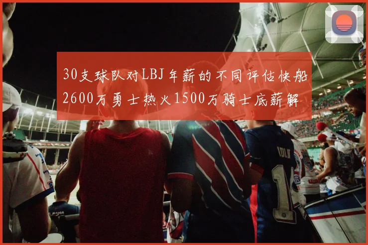 30支球队对LBJ年薪的不同评估快船2600万勇士热火1500万骑士底薪解析