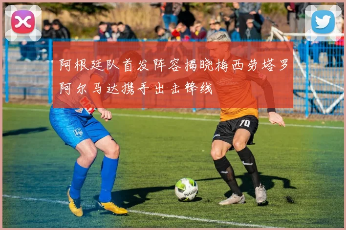 阿根廷队首发阵容揭晓梅西劳塔罗阿尔马达携手出击锋线