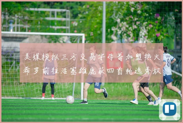 美媒模拟三方交易字母哥加盟热火希罗前往活塞雄鹿获四首轮选秀权与两次互换权