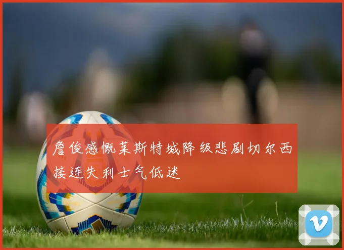 詹俊感慨莱斯特城降级悲剧切尔西接连失利士气低迷