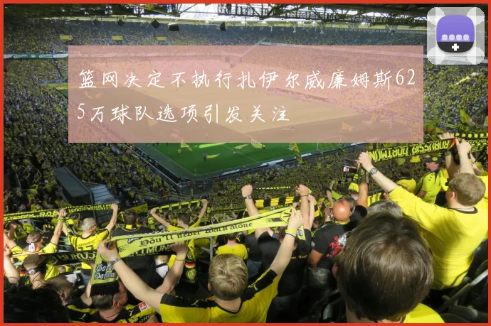 篮网决定不执行扎伊尔威廉姆斯625万球队选项引发关注