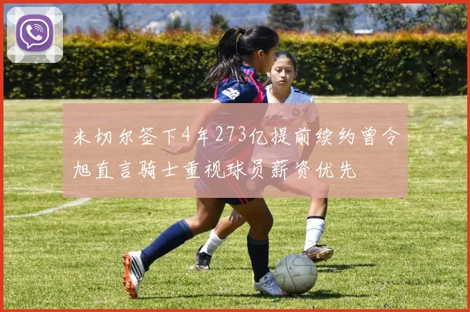 米切尔签下4年273亿提前续约曾令旭直言骑士重视球员薪资优先