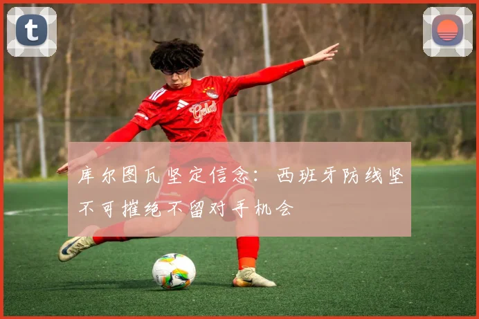 库尔图瓦坚定信念：西班牙防线坚不可摧绝不留对手机会