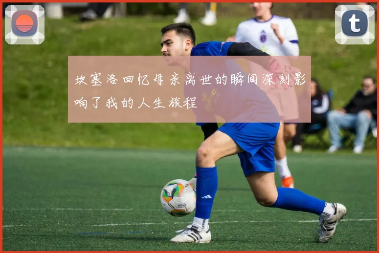坎塞洛回忆母亲离世的瞬间深刻影响了我的人生旅程