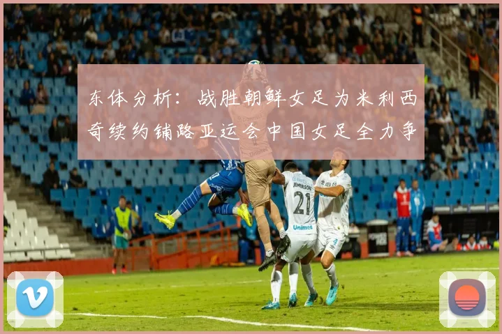 东体分析：战胜朝鲜女足为米利西奇续约铺路亚运会中国女足全力争金