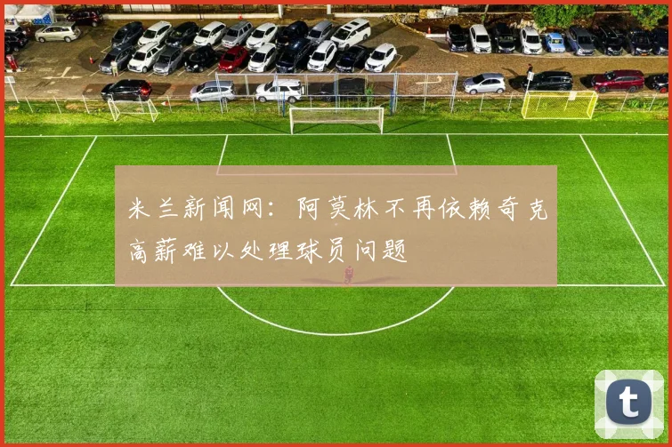 米兰新闻网：阿莫林不再依赖奇克高薪难以处理球员问题