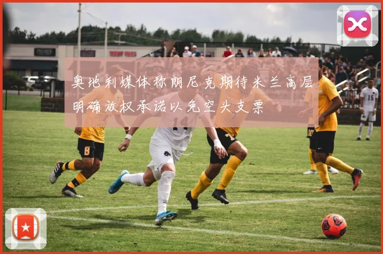 奥地利媒体称朗尼克期待米兰高层明确放权承诺以免空头支票