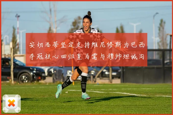 安切洛蒂坚定支持维尼修斯为巴西夺冠核心回归皇马需与穆帅坦诚沟通