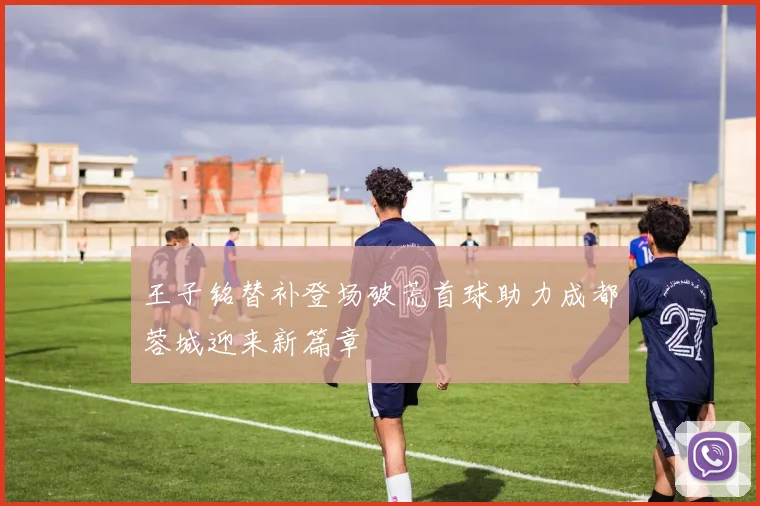 王子铭替补登场破荒首球助力成都蓉城迎来新篇章