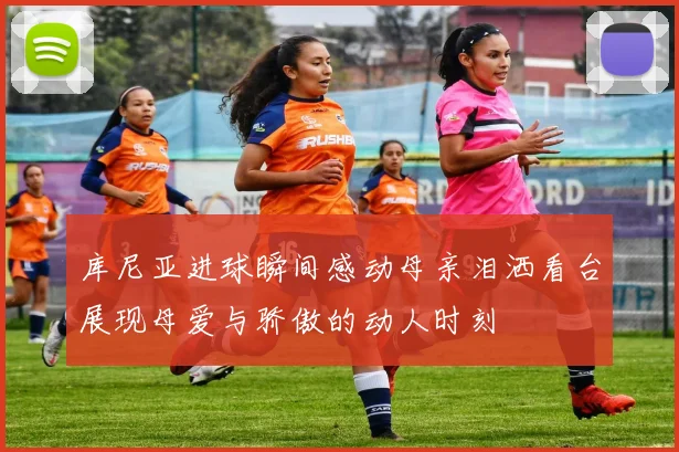 库尼亚进球瞬间感动母亲泪洒看台展现母爱与骄傲的动人时刻
