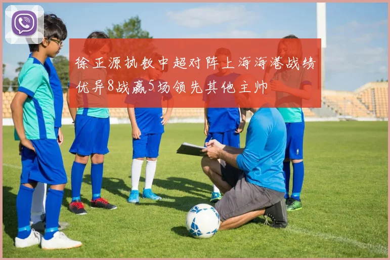 徐正源执教中超对阵上海海港战绩优异8战赢5场领先其他主帅