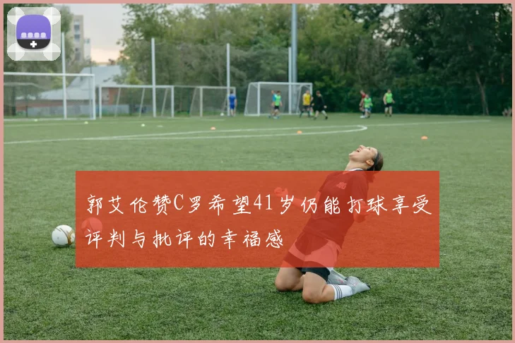 郭艾伦赞C罗希望41岁仍能打球享受评判与批评的幸福感