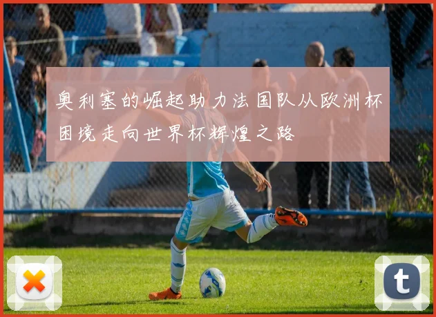 奥利塞的崛起助力法国队从欧洲杯困境走向世界杯辉煌之路
