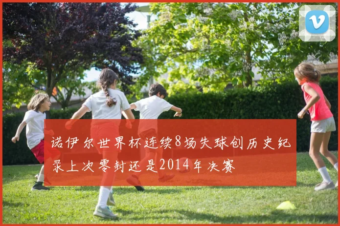 诺伊尔世界杯连续8场失球创历史纪录上次零封还是2014年决赛