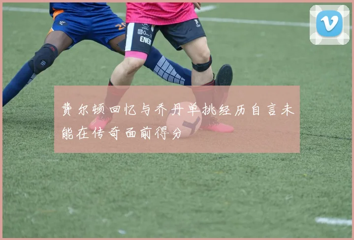 费尔顿回忆与乔丹单挑经历自言未能在传奇面前得分